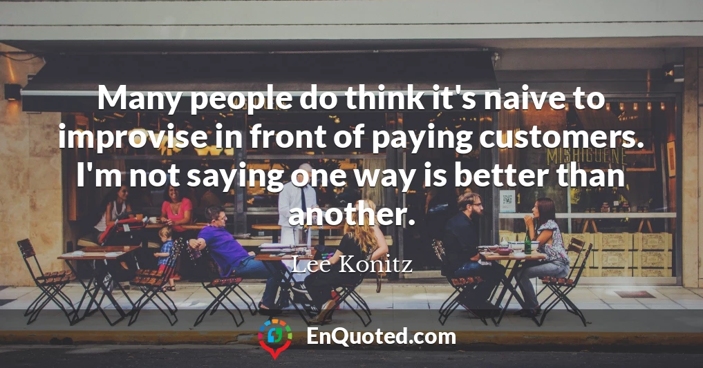 Many people do think it's naive to improvise in front of paying customers. I'm not saying one way is better than another.