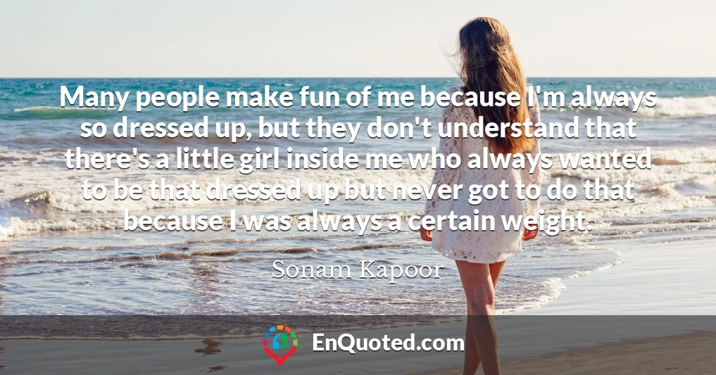 Many people make fun of me because I'm always so dressed up, but they don't understand that there's a little girl inside me who always wanted to be that dressed up but never got to do that because I was always a certain weight.