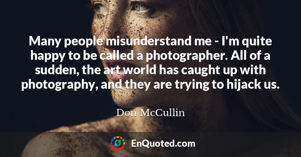 Many people misunderstand me - I'm quite happy to be called a photographer. All of a sudden, the art world has caught up with photography, and they are trying to hijack us.