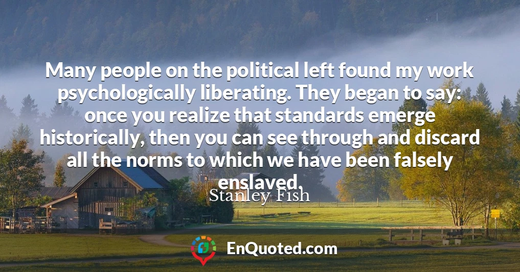 Many people on the political left found my work psychologically liberating. They began to say: once you realize that standards emerge historically, then you can see through and discard all the norms to which we have been falsely enslaved.