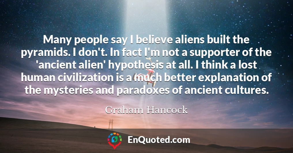 Many people say I believe aliens built the pyramids. I don't. In fact I'm not a supporter of the 'ancient alien' hypothesis at all. I think a lost human civilization is a much better explanation of the mysteries and paradoxes of ancient cultures.