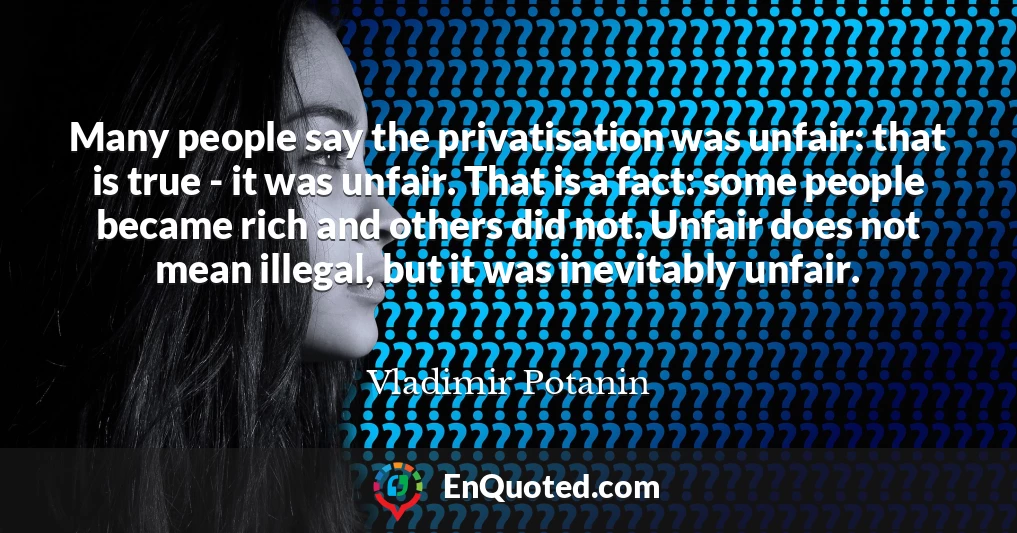 Many people say the privatisation was unfair: that is true - it was unfair. That is a fact: some people became rich and others did not. Unfair does not mean illegal, but it was inevitably unfair.