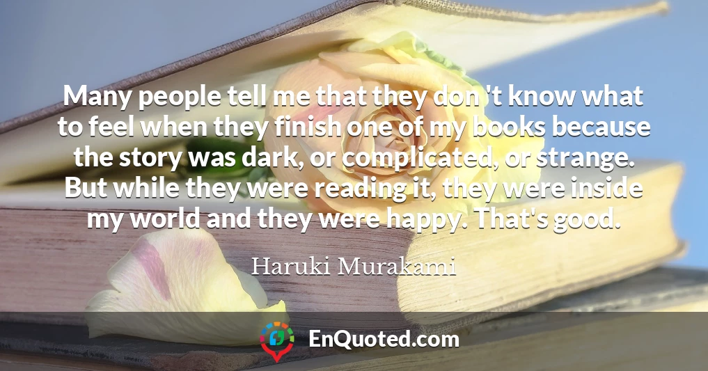 Many people tell me that they don 't know what to feel when they finish one of my books because the story was dark, or complicated, or strange. But while they were reading it, they were inside my world and they were happy. That's good.