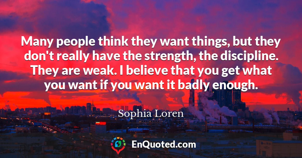 Many people think they want things, but they don't really have the strength, the discipline. They are weak. I believe that you get what you want if you want it badly enough.