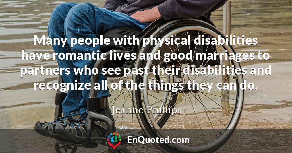 Many people with physical disabilities have romantic lives and good marriages to partners who see past their disabilities and recognize all of the things they can do.