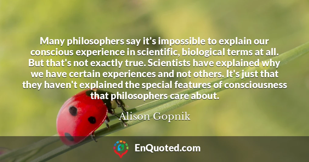 Many philosophers say it's impossible to explain our conscious experience in scientific, biological terms at all. But that's not exactly true. Scientists have explained why we have certain experiences and not others. It's just that they haven't explained the special features of consciousness that philosophers care about.