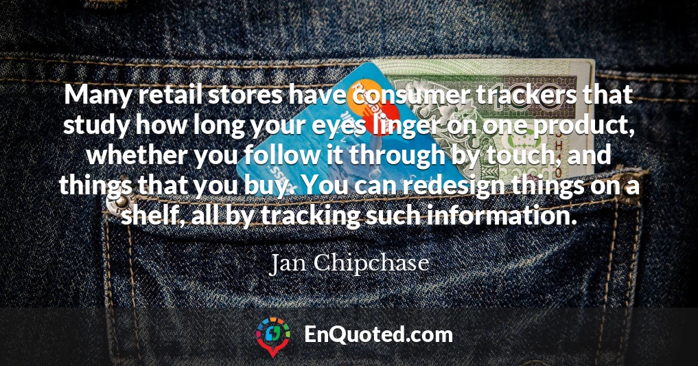 Many retail stores have consumer trackers that study how long your eyes linger on one product, whether you follow it through by touch, and things that you buy. You can redesign things on a shelf, all by tracking such information.