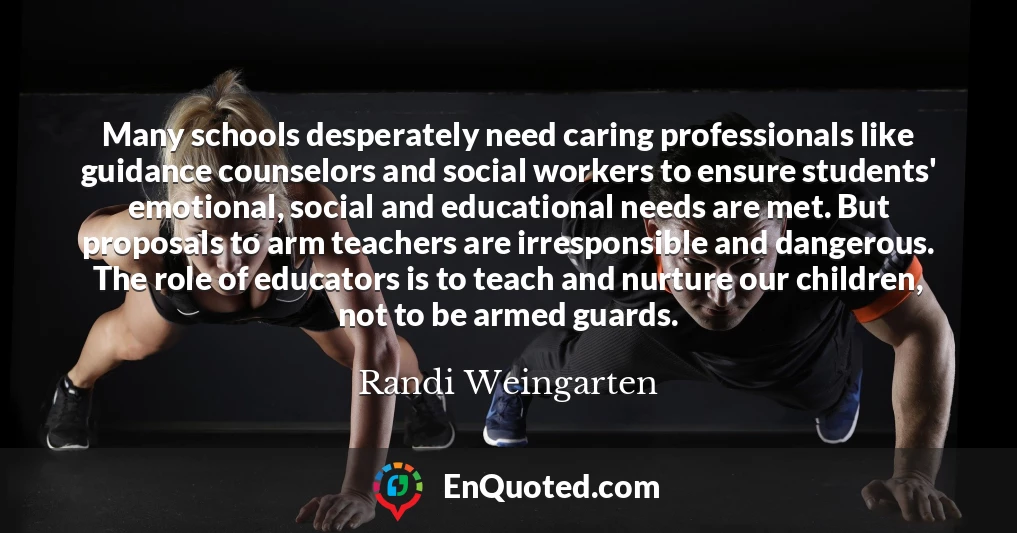 Many schools desperately need caring professionals like guidance counselors and social workers to ensure students' emotional, social and educational needs are met. But proposals to arm teachers are irresponsible and dangerous. The role of educators is to teach and nurture our children, not to be armed guards.