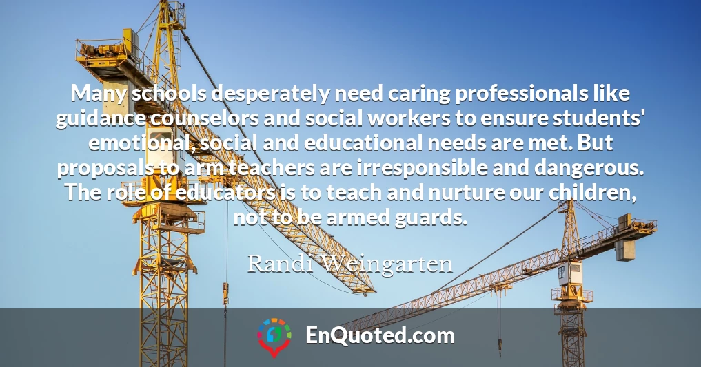 Many schools desperately need caring professionals like guidance counselors and social workers to ensure students' emotional, social and educational needs are met. But proposals to arm teachers are irresponsible and dangerous. The role of educators is to teach and nurture our children, not to be armed guards.
