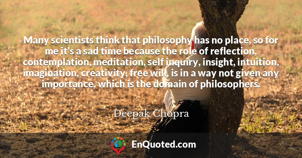 Many scientists think that philosophy has no place, so for me it's a sad time because the role of reflection, contemplation, meditation, self inquiry, insight, intuition, imagination, creativity, free will, is in a way not given any importance, which is the domain of philosophers.