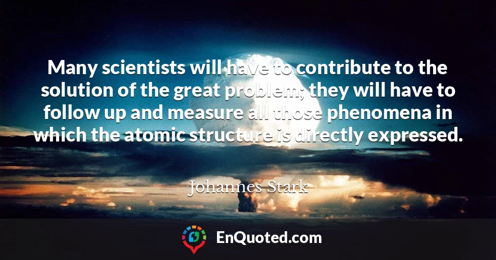 Many scientists will have to contribute to the solution of the great problem; they will have to follow up and measure all those phenomena in which the atomic structure is directly expressed.