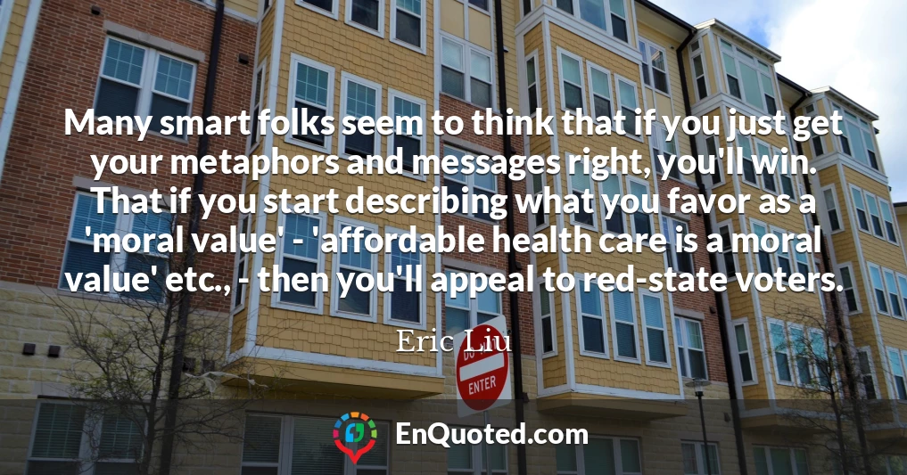 Many smart folks seem to think that if you just get your metaphors and messages right, you'll win. That if you start describing what you favor as a 'moral value' - 'affordable health care is a moral value' etc., - then you'll appeal to red-state voters.