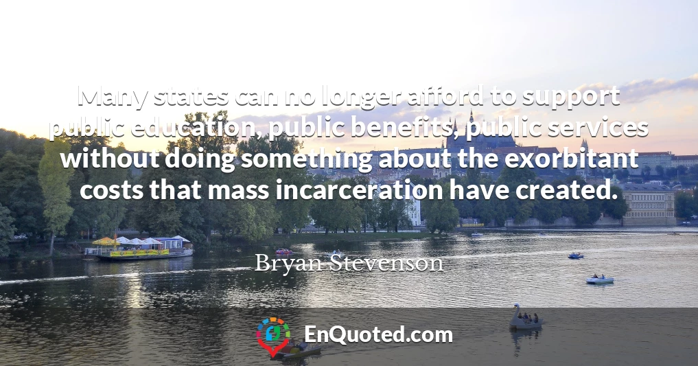 Many states can no longer afford to support public education, public benefits, public services without doing something about the exorbitant costs that mass incarceration have created.