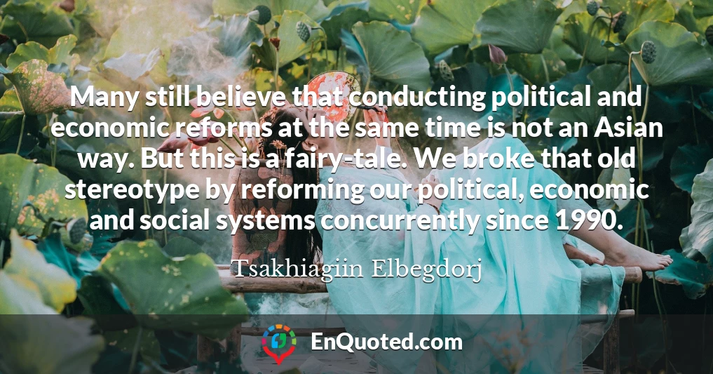 Many still believe that conducting political and economic reforms at the same time is not an Asian way. But this is a fairy-tale. We broke that old stereotype by reforming our political, economic and social systems concurrently since 1990.