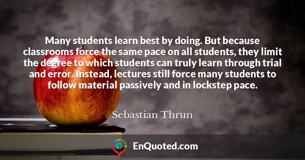 Many students learn best by doing. But because classrooms force the same pace on all students, they limit the degree to which students can truly learn through trial and error. Instead, lectures still force many students to follow material passively and in lockstep pace.