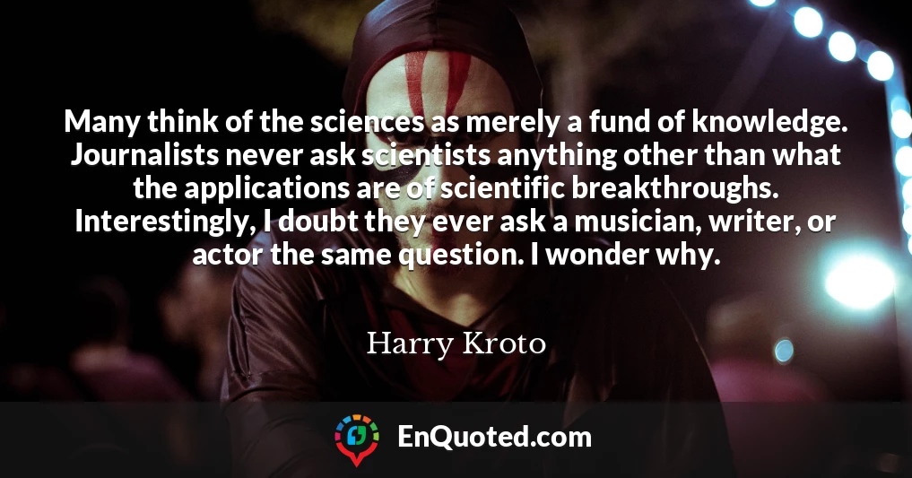 Many think of the sciences as merely a fund of knowledge. Journalists never ask scientists anything other than what the applications are of scientific breakthroughs. Interestingly, I doubt they ever ask a musician, writer, or actor the same question. I wonder why.