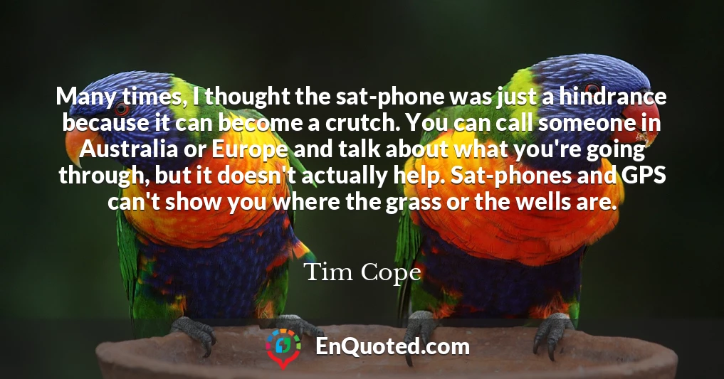 Many times, I thought the sat-phone was just a hindrance because it can become a crutch. You can call someone in Australia or Europe and talk about what you're going through, but it doesn't actually help. Sat-phones and GPS can't show you where the grass or the wells are.