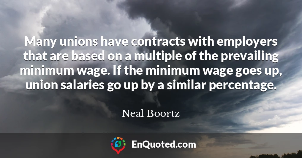 Many unions have contracts with employers that are based on a multiple of the prevailing minimum wage. If the minimum wage goes up, union salaries go up by a similar percentage.