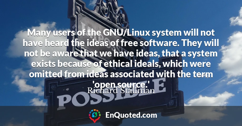 Many users of the GNU/Linux system will not have heard the ideas of free software. They will not be aware that we have ideas, that a system exists because of ethical ideals, which were omitted from ideas associated with the term 'open source.'