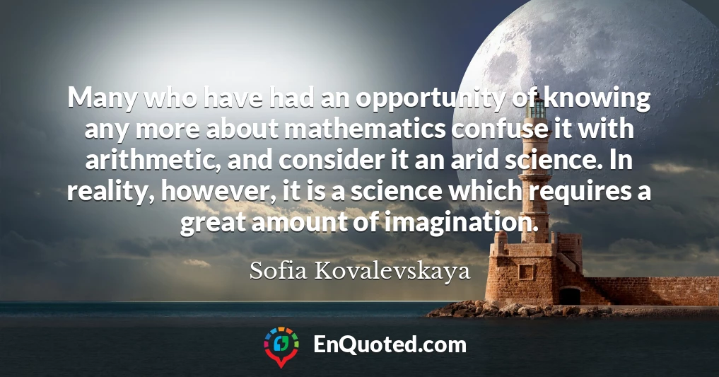 Many who have had an opportunity of knowing any more about mathematics confuse it with arithmetic, and consider it an arid science. In reality, however, it is a science which requires a great amount of imagination.