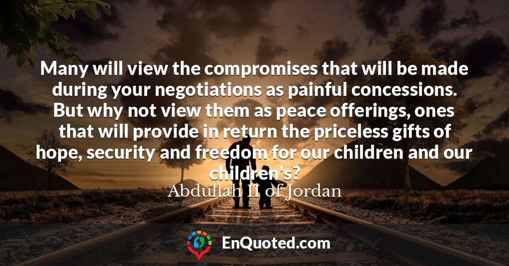 Many will view the compromises that will be made during your negotiations as painful concessions. But why not view them as peace offerings, ones that will provide in return the priceless gifts of hope, security and freedom for our children and our children's?