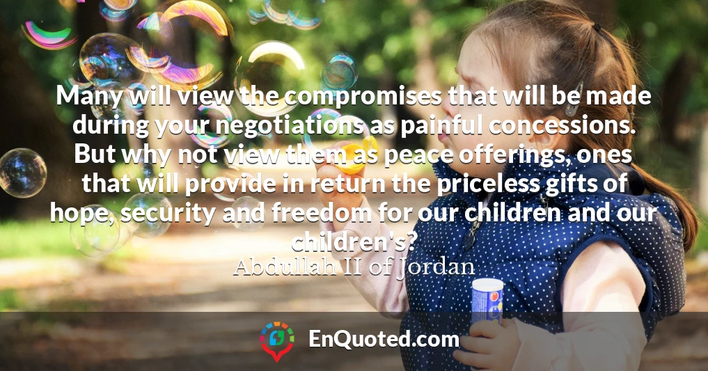 Many will view the compromises that will be made during your negotiations as painful concessions. But why not view them as peace offerings, ones that will provide in return the priceless gifts of hope, security and freedom for our children and our children's?