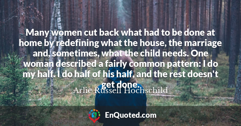 Many women cut back what had to be done at home by redefining what the house, the marriage and, sometimes, what the child needs. One woman described a fairly common pattern: I do my half. I do half of his half, and the rest doesn't get done.