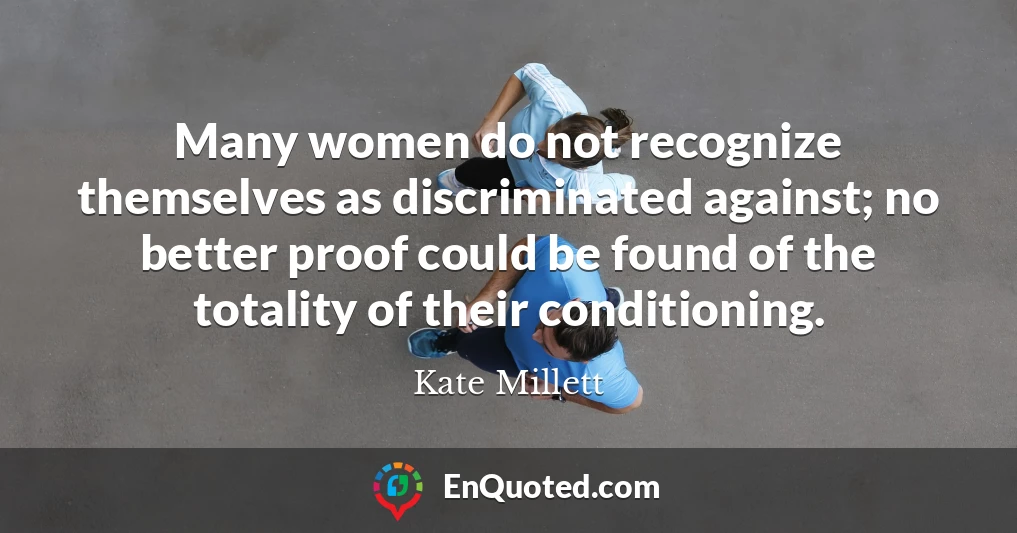 Many women do not recognize themselves as discriminated against; no better proof could be found of the totality of their conditioning.