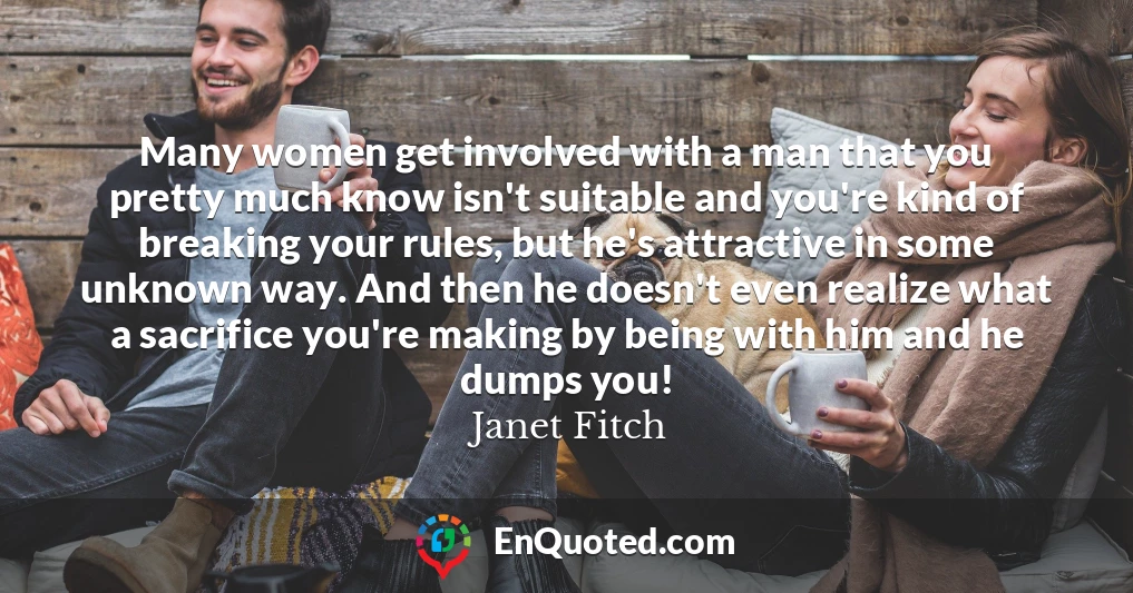 Many women get involved with a man that you pretty much know isn't suitable and you're kind of breaking your rules, but he's attractive in some unknown way. And then he doesn't even realize what a sacrifice you're making by being with him and he dumps you!