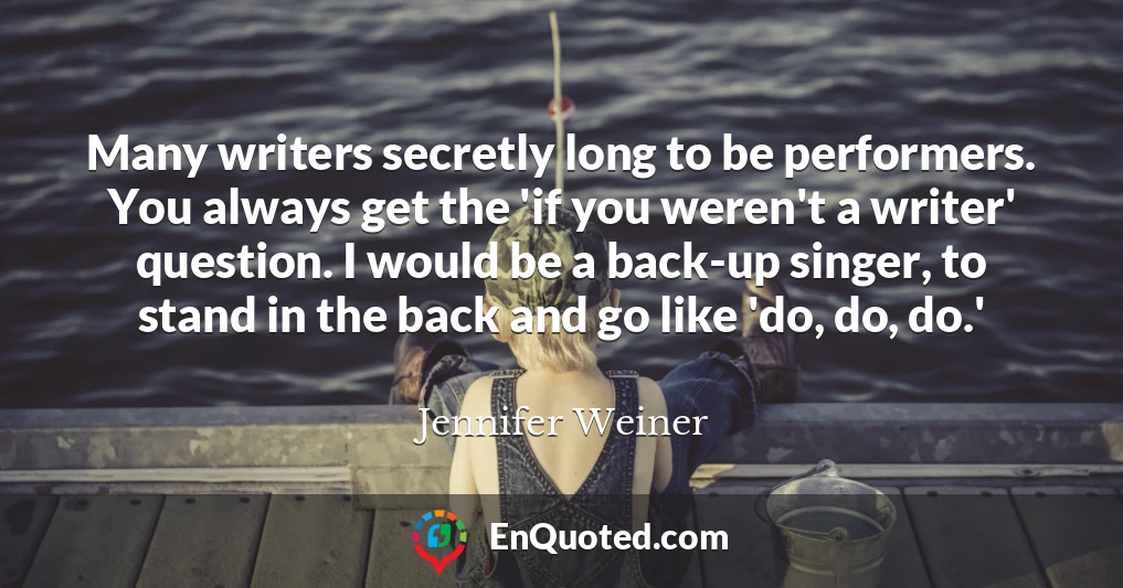 Many writers secretly long to be performers. You always get the 'if you weren't a writer' question. I would be a back-up singer, to stand in the back and go like 'do, do, do.'