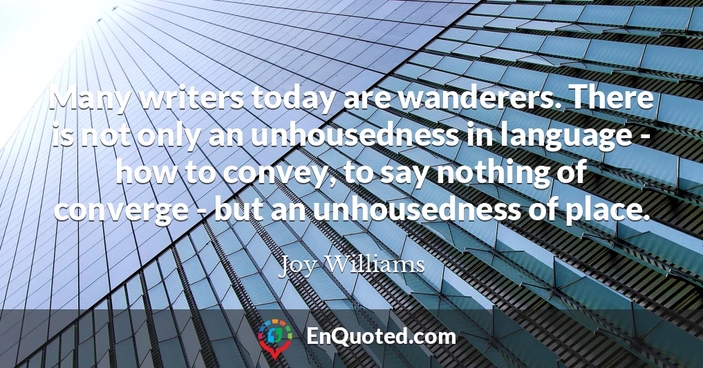 Many writers today are wanderers. There is not only an unhousedness in language - how to convey, to say nothing of converge - but an unhousedness of place.