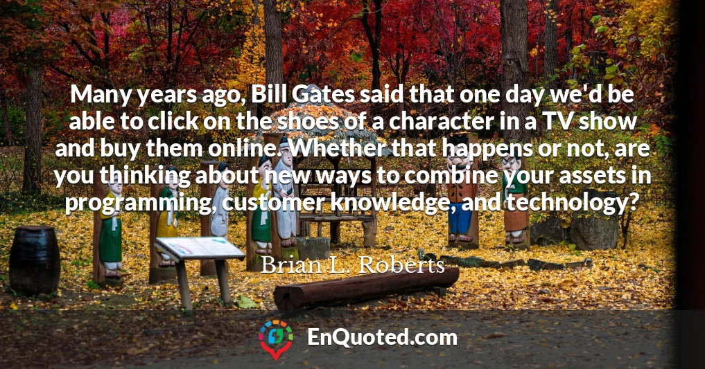 Many years ago, Bill Gates said that one day we'd be able to click on the shoes of a character in a TV show and buy them online. Whether that happens or not, are you thinking about new ways to combine your assets in programming, customer knowledge, and technology?
