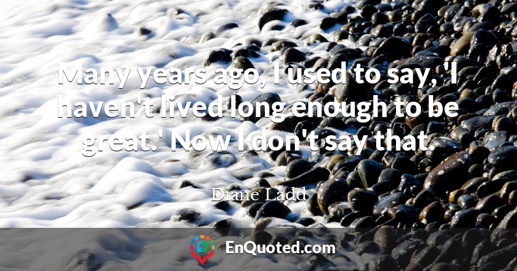 Many years ago, I used to say, 'I haven't lived long enough to be great.' Now I don't say that.