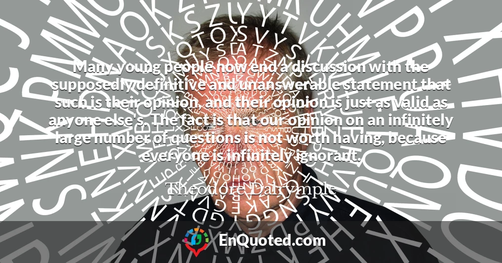 Many young people now end a discussion with the supposedly definitive and unanswerable statement that such is their opinion, and their opinion is just as valid as anyone else's. The fact is that our opinion on an infinitely large number of questions is not worth having, because everyone is infinitely ignorant.