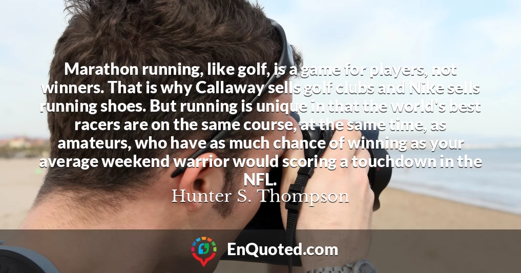 Marathon running, like golf, is a game for players, not winners. That is why Callaway sells golf clubs and Nike sells running shoes. But running is unique in that the world's best racers are on the same course, at the same time, as amateurs, who have as much chance of winning as your average weekend warrior would scoring a touchdown in the NFL.