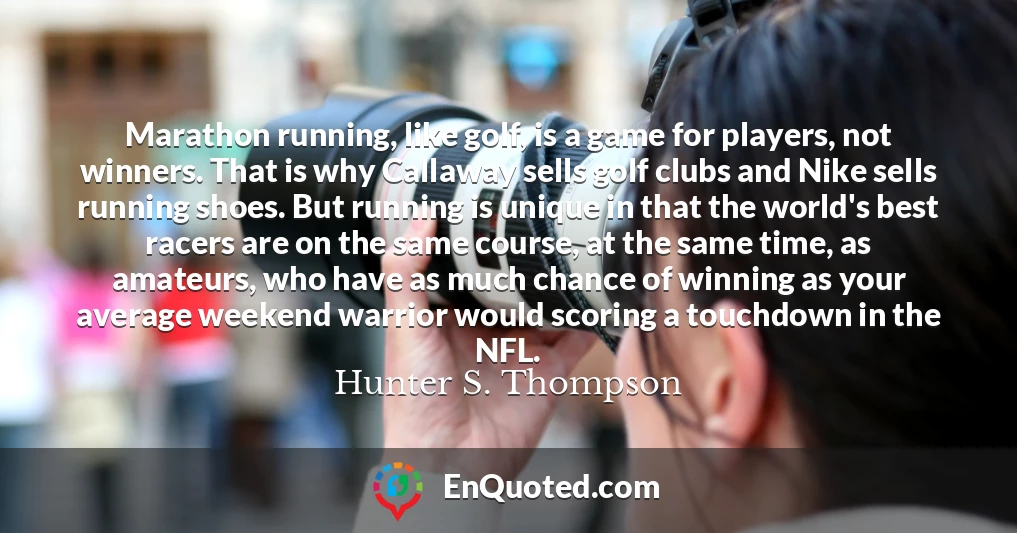 Marathon running, like golf, is a game for players, not winners. That is why Callaway sells golf clubs and Nike sells running shoes. But running is unique in that the world's best racers are on the same course, at the same time, as amateurs, who have as much chance of winning as your average weekend warrior would scoring a touchdown in the NFL.