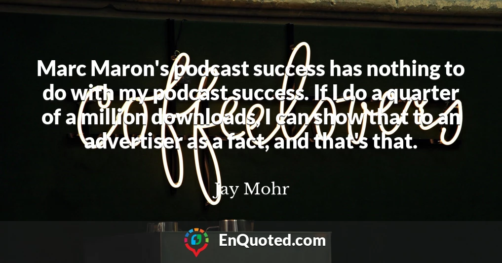 Marc Maron's podcast success has nothing to do with my podcast success. If I do a quarter of a million downloads, I can show that to an advertiser as a fact, and that's that.
