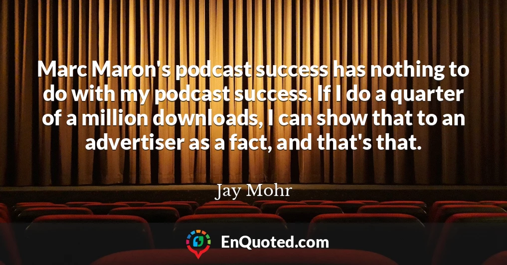 Marc Maron's podcast success has nothing to do with my podcast success. If I do a quarter of a million downloads, I can show that to an advertiser as a fact, and that's that.