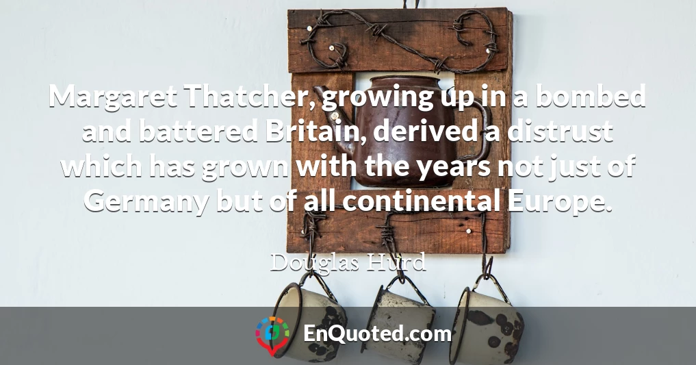 Margaret Thatcher, growing up in a bombed and battered Britain, derived a distrust which has grown with the years not just of Germany but of all continental Europe.