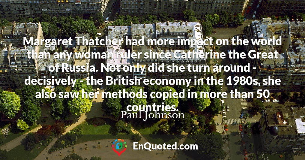 Margaret Thatcher had more impact on the world than any woman ruler since Catherine the Great of Russia. Not only did she turn around - decisively - the British economy in the 1980s, she also saw her methods copied in more than 50 countries.