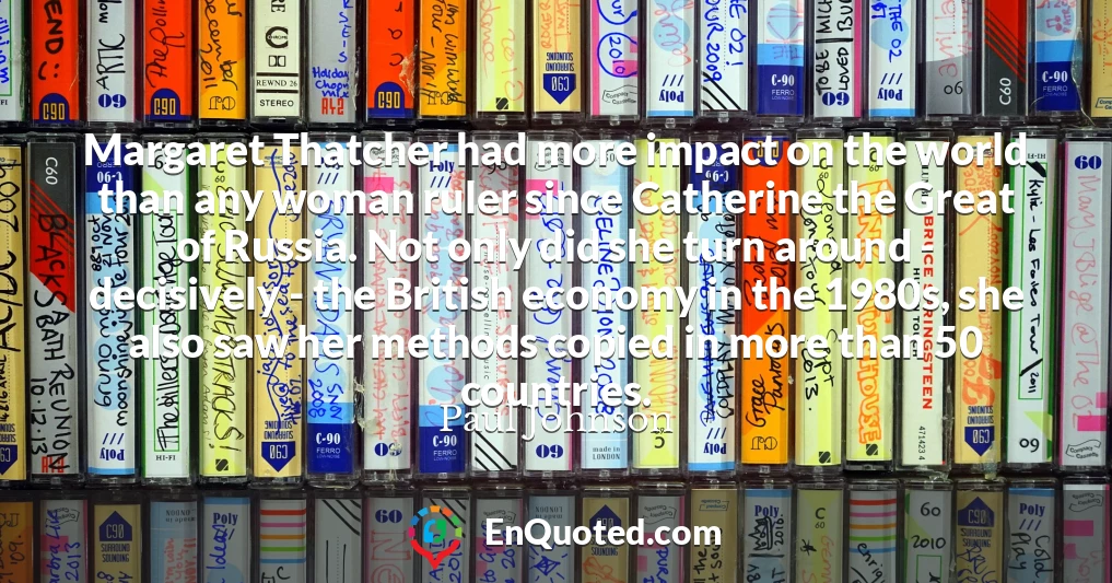 Margaret Thatcher had more impact on the world than any woman ruler since Catherine the Great of Russia. Not only did she turn around - decisively - the British economy in the 1980s, she also saw her methods copied in more than 50 countries.