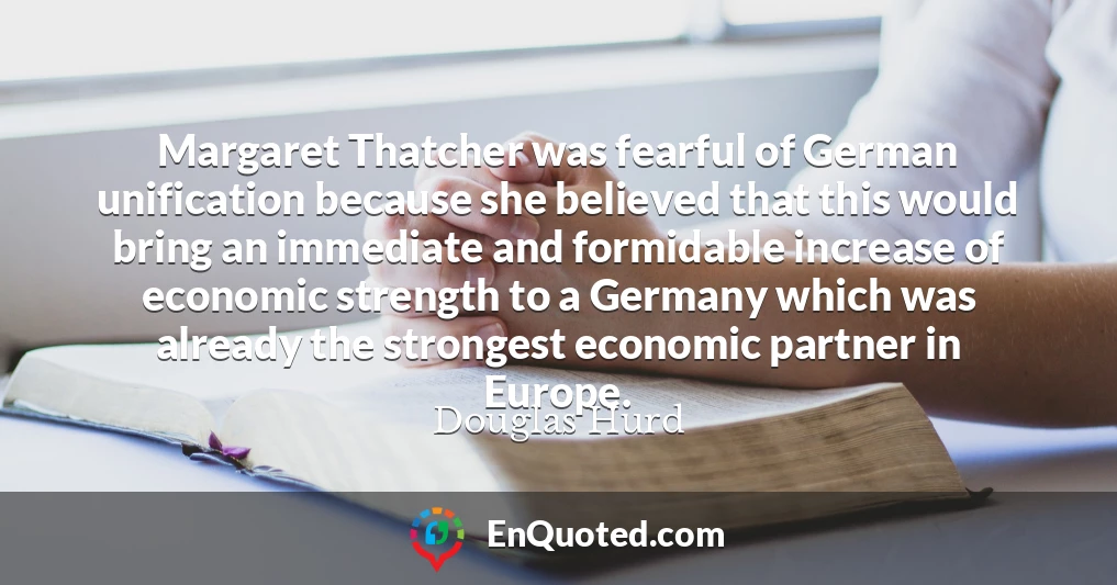 Margaret Thatcher was fearful of German unification because she believed that this would bring an immediate and formidable increase of economic strength to a Germany which was already the strongest economic partner in Europe.