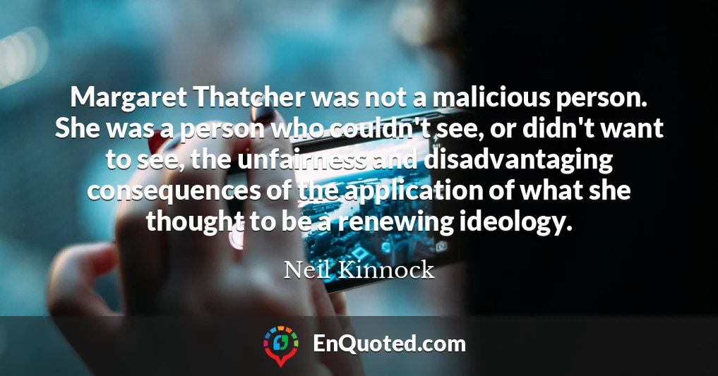 Margaret Thatcher was not a malicious person. She was a person who couldn't see, or didn't want to see, the unfairness and disadvantaging consequences of the application of what she thought to be a renewing ideology.