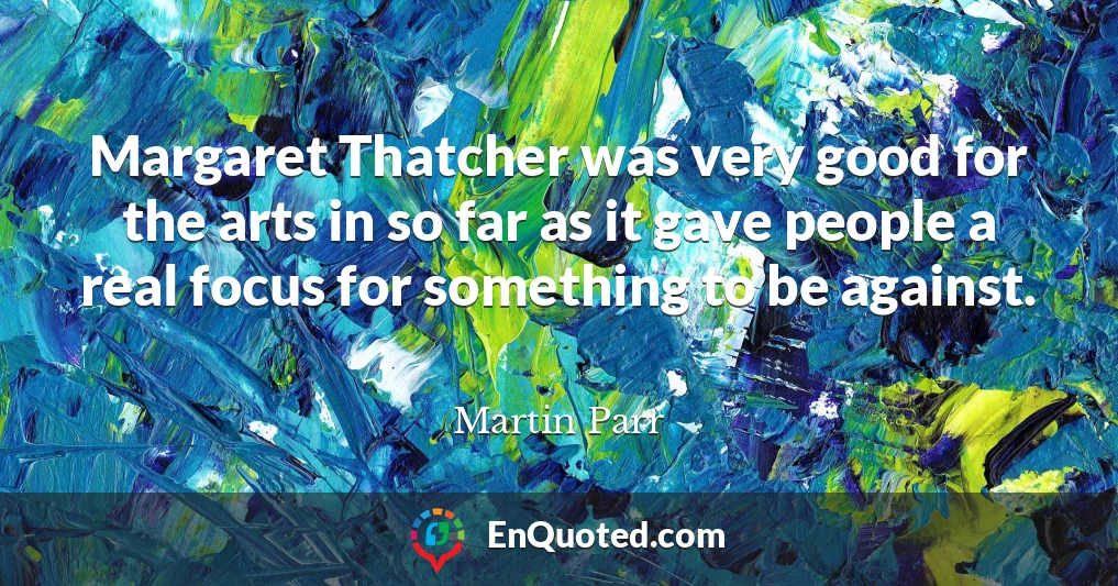 Margaret Thatcher was very good for the arts in so far as it gave people a real focus for something to be against.
