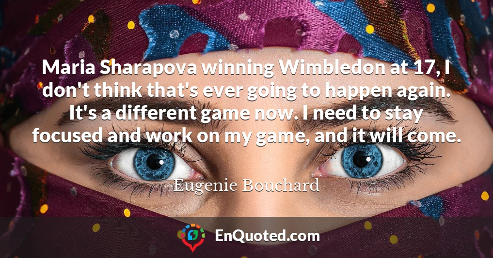 Maria Sharapova winning Wimbledon at 17, I don't think that's ever going to happen again. It's a different game now. I need to stay focused and work on my game, and it will come.