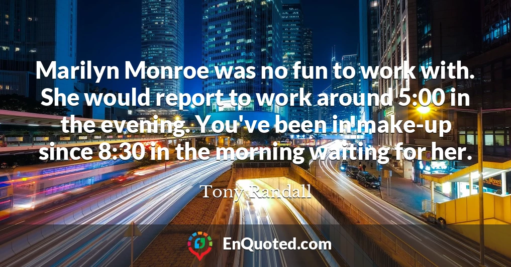 Marilyn Monroe was no fun to work with. She would report to work around 5:00 in the evening. You've been in make-up since 8:30 in the morning waiting for her.