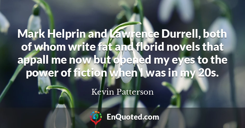 Mark Helprin and Lawrence Durrell, both of whom write fat and florid novels that appall me now but opened my eyes to the power of fiction when I was in my 20s.