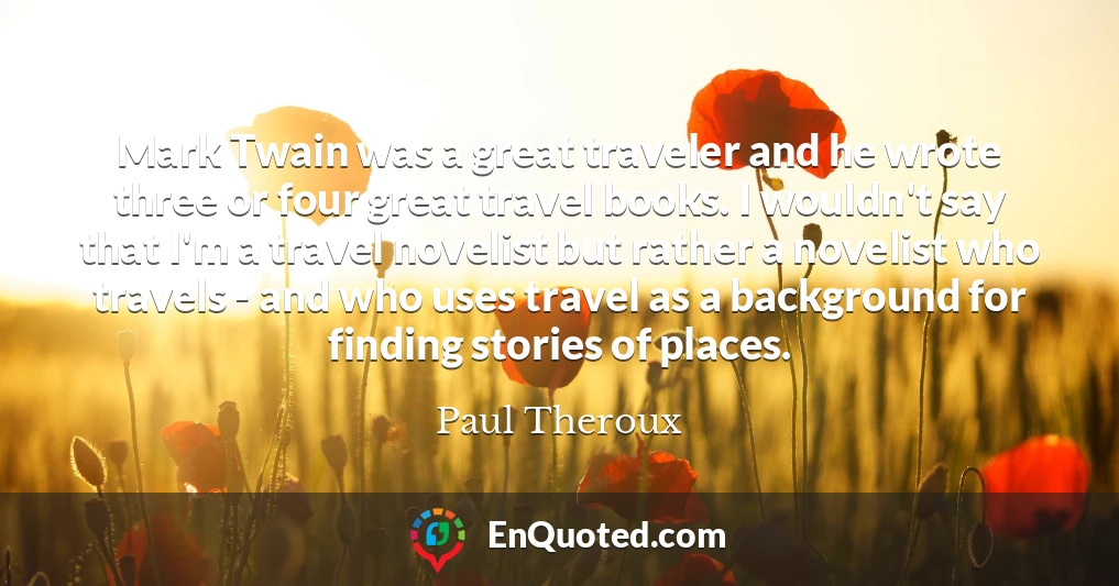 Mark Twain was a great traveler and he wrote three or four great travel books. I wouldn't say that I'm a travel novelist but rather a novelist who travels - and who uses travel as a background for finding stories of places.