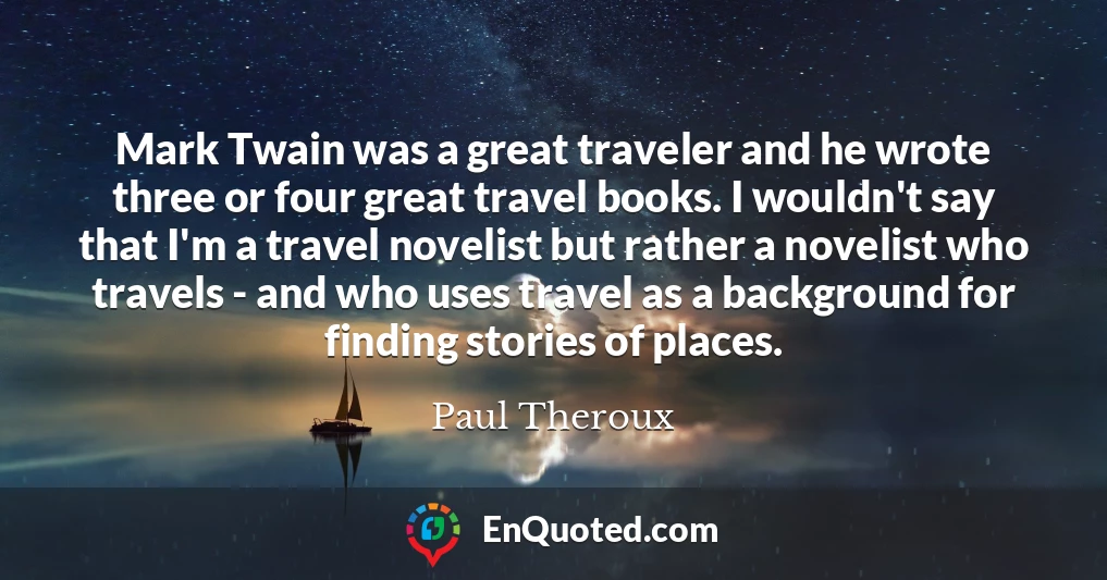 Mark Twain was a great traveler and he wrote three or four great travel books. I wouldn't say that I'm a travel novelist but rather a novelist who travels - and who uses travel as a background for finding stories of places.