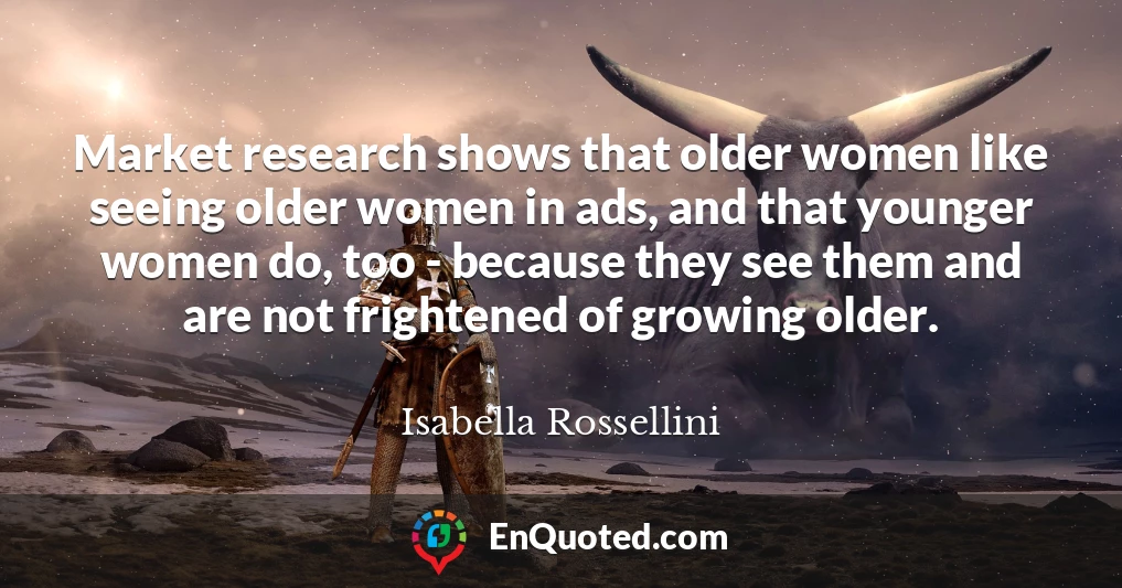 Market research shows that older women like seeing older women in ads, and that younger women do, too - because they see them and are not frightened of growing older.